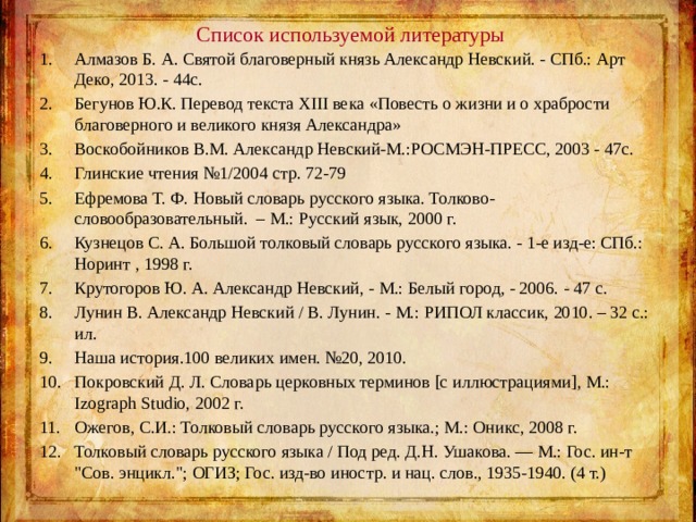 Список используемой литературы Алмазов Б. А. Святой благоверный князь Александр Невский. - СПб.: Арт Деко, 2013. - 44с. Бегунов Ю.К. Перевод текста XIII века «Повесть о жизни и о храбрости благоверного и великого князя Александра» Воскобойников В.М. Александр Невский-М.:РОСМЭН-ПРЕСС, 2003 - 47с. Глинские чтения №1/2004 стр. 72-79 Ефремова Т. Ф. Новый словарь русского языка. Толково-словообразовательный. – М.: Русский язык, 2000 г. Кузнецов С. А. Большой толковый словарь русского языка. - 1-е изд-е: СПб.: Норинт , 1998 г. Крутогоров Ю. А. Александр Невский, - М.: Белый город, - 2006. - 47 с. Лунин В. Александр Невский / В. Лунин. - М.: РИПОЛ классик, 2010. – 32 с.: ил. Наша история.100 великих имен. №20, 2010. Покровский Д. Л. Словарь церковных терминов [с иллюстрациями], М.: Izograph Studio, 2002 г. Ожегов, С.И.: Толковый словарь русского языка.; М.: Оникс, 2008 г. Толковый словарь русского языка / Под ред. Д.Н. Ушакова. — М.: Гос. ин-т 