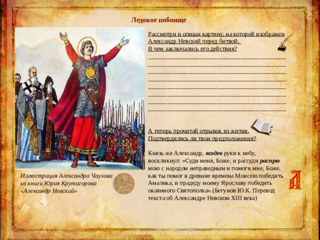 Ледовое побоище Рассмотри и опиши картину, на которой изображен Александр Невский перед битвой. В чем заключались его действия?  ________________________________________________________________________________________________________________________________________________________________________________________________________________________________________________________________________ ________________________________________________________________________________________ А теперь прочитай отрывок из жития. Подтвердились ли твои предположения? Князь же Александр, воздев руки к небу, воскликнул: «Суди меня, Боже, и рассуди распрю мою с народом неправедным и помоги мне, Боже, как ты помог в древние времена Моисею победить Амалика, и прадеду моему Ярославу победить окаянного Святополка».( Бегунов Ю.К. Перевод текста об Александре Невском XIII века) Иллюстрация Александра Чаузова из книги Юрия Крутогорова «Александр Невский» 