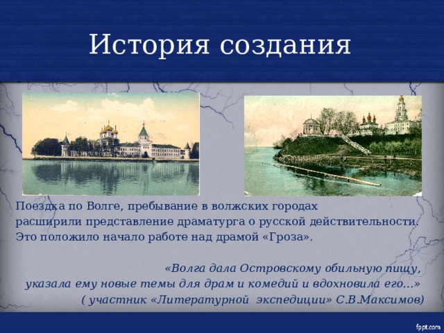 История создания Поездка по Волге, пребывание в волжских городах расширили представление драматурга о русской действительности. Это положило начало работе над драмой «Гроза».  «Волга дала Островскому обильную пищу, указала ему новые темы для драм и комедий и вдохновила его…» ( участник «Литературной экспедиции» С.В.Максимов) 