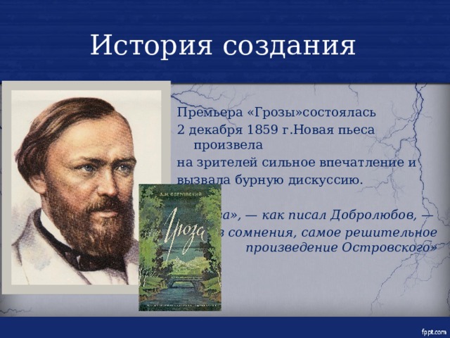 История создания Премьера «Грозы»состоялась 2 декабря 1859 г.Новая пьеса произвела на зрителей сильное впечатление и вызвала бурную дискуссию. «Гроза», — как писал Добролюбов, — без сомнения, самое решительное произведение Островского» 