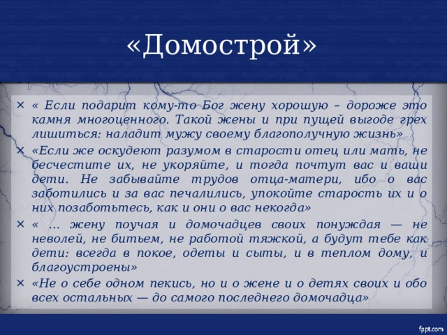 «Домострой» « Если подарит кому-то Бог жену хорошую – дороже это камня многоценного. Такой жены и при пущей выгоде грех лишиться: наладит мужу своему благополучную жизнь» «Если же оскудеют разумом в старости отец или мать, не бесчестите их, не укоряйте, и тогда почтут вас и ваши дети. Не забывайте трудов отца-матери, ибо о вас заботились и за вас печалились, упокойте старость их и о них позаботьтесь, как и они о вас некогда» « … жену поучая и домочадцев своих понуждая — не неволей, не битьем, не работой тяжкой, а будут тебе как дети: всегда в покое, одеты и сыты, и в теплом дому, и благоустроены» «Не о себе одном пекись, но и о жене и о детях своих и обо всех остальных — до самого последнего домочадца» 