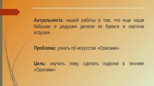 Актуальность нашей работы в том, что еще наши бабушки и дедушки делали из бумаги и картона игрушки. Проблема: узнать об искусстве «Оригами» Цель: изучить тему, сделать поделки в технике «Оригами»