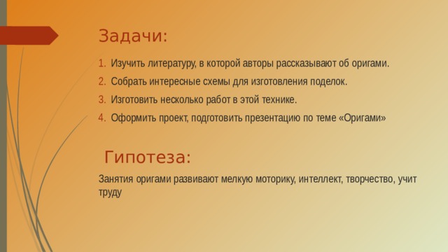 Задачи: Изучить литературу, в которой авторы рассказывают об оригами. Собрать интересные схемы для изготовления поделок. Изготовить несколько работ в этой технике. Оформить проект, подготовить презентацию по теме «Оригами»  Гипотеза: Занятия оригами развивают мелкую моторику, интеллект, творчество, учит труду