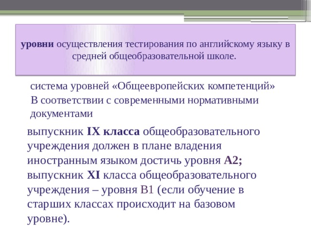  уровни осуществления тестирования по английскому языку в средней общеобразовательной школе.    система уровней «Общеевропейских компетенций»  В соответствии с современными нормативными документами выпускник IX класса общеобразовательного учреждения должен в плане владения иностранным языком достичь уровня А2; выпускник XI класса общеобразовательного учреждения – уровня В1 (если обучение в старших классах происходит на базовом уровне). 