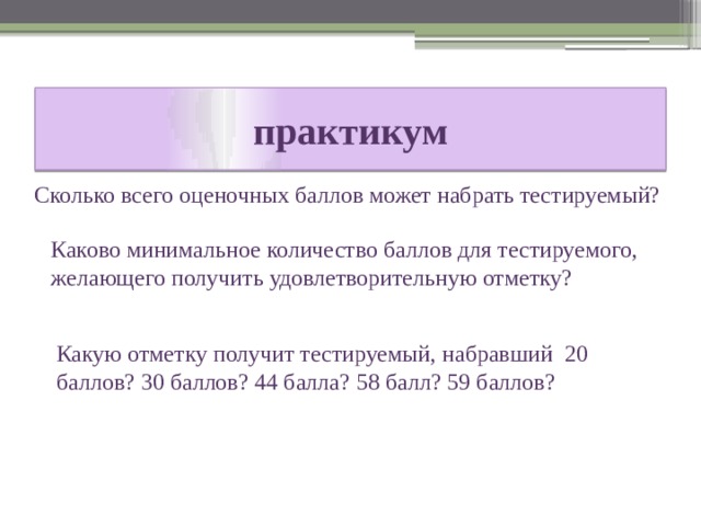 практикум Сколько всего оценочных баллов может набрать тестируемый? Каково минимальное количество баллов для тестируемого, желающего получить удовлетворительную отметку? Какую отметку получит тестируемый, набравший 20 баллов? 30 баллов? 44 балла? 58 балл? 59 баллов? 