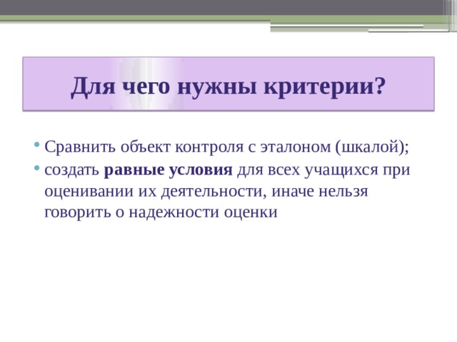 Для чего нужны критерии? Сравнить объект контроля с эталоном (шкалой); создать равные условия для всех учащихся при оценивании их деятельности, иначе нельзя говорить о надежности оценки 