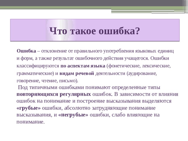 Что такое ошибка?  Ошибка – отклонение от правильного употребления языковых единиц и форм, а также результат ошибочного действия учащегося. Ошибки классифицируются по аспектам языка (фонетические, лексические, грамматические) и видам речевой деятельности (аудирование, говорение, чтение, письмо).  Под типичными ошибками понимают определенные типы повторяющихся регулярных ошибок. В зависимости от влияния ошибок на понимание и построение высказывания выделяются «грубые» ошибки, абсолютно затрудняющие понимание высказывания, и «негрубые» ошибки, слабо влияющие на понимание. 