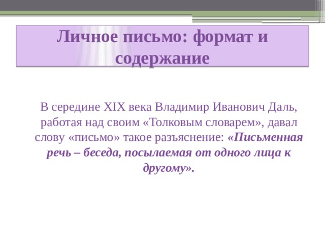  Личное письмо: формат и содержание    В середине XIX века Владимир Иванович Даль, работая над своим «Толковым словарем», давал слову «письмо» такое разъяснение: «Письменная речь – беседа, посылаемая от одного лица к другому». 