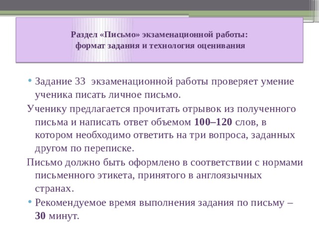  Раздел «Письмо» экзаменационной работы:  формат задания и технология оценивания   Задание 33 экзаменационной работы проверяет умение ученика писать личное письмо. Ученику предлагается прочитать отрывок из полученного письма и написать ответ объемом 100–120 слов, в котором необходимо ответить на три вопроса, заданных другом по переписке. Письмо должно быть оформлено в соответствии с нормами письменного этикета, принятого в англоязычных странах.  Рекомендуемое время выполнения задания по письму – 30 минут. 