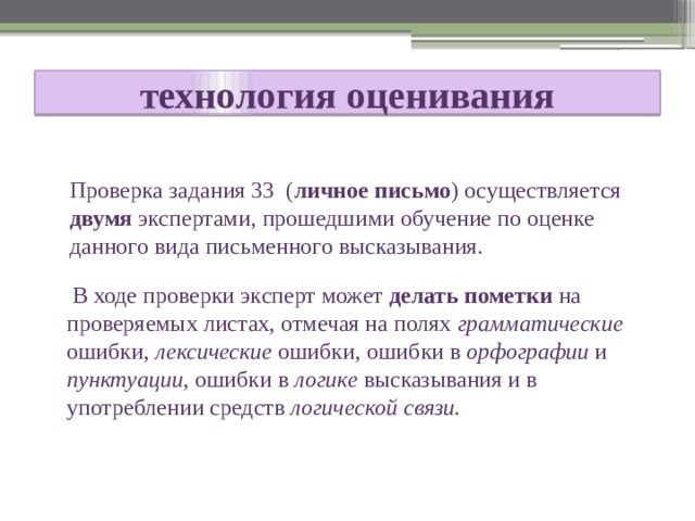  технология оценивания    Проверка задания 33 ( личное письмо ) осуществляется двумя экспертами, прошедшими обучение по оценке данного вида письменного высказывания.  В ходе проверки эксперт может делать пометки на проверяемых листах, отмечая на полях грамматические ошибки, лексические ошибки, ошибки в орфографии и пунктуации , ошибки в логике высказывания и в употреблении средств логической связи. 