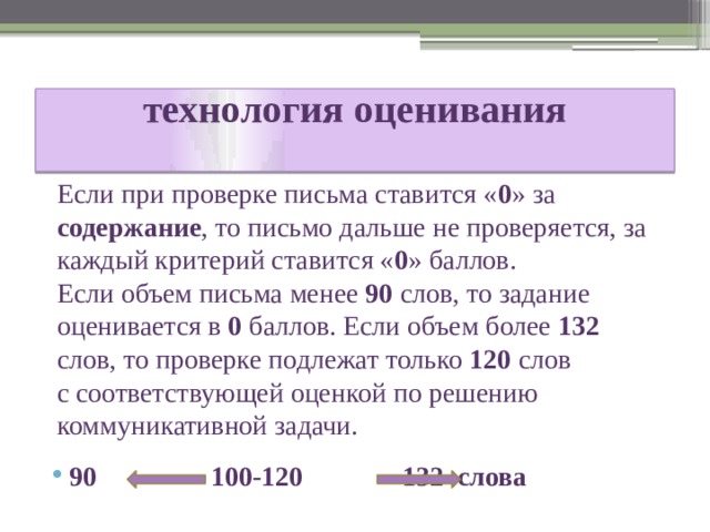 технология оценивания   Если при проверке письма ставится « 0 » за содержание , то письмо дальше не проверяется, за каждый критерий ставится « 0 » баллов. Если объем письма менее 90 слов, то задание оценивается в 0 баллов. Если объем более 132 слов, то проверке подлежат только 120 слов с соответствующей оценкой по решению коммуникативной задачи. 90     100-120     132 слова 