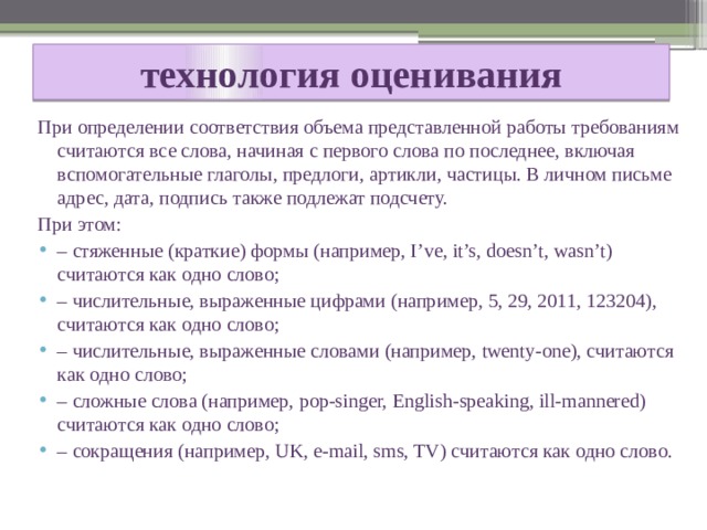  технология оценивания   При определении соответствия объема представленной работы требованиям считаются все слова, начиная с первого слова по последнее, включая вспомогательные глаголы, предлоги, артикли, частицы. В личном письме адрес, дата, подпись также подлежат подсчету. При этом: – стяженные (краткие) формы (например, I’ve, it’s, doesn’t, wasn’t) считаются как одно слово; – числительные, выраженные цифрами (например, 5, 29, 2011, 123204), считаются как одно слово; – числительные, выраженные словами (например, twenty-one), считаются как одно слово; – сложные слова (например, pop-singer, English-speaking, ill-mannered) считаются как одно слово; – сокращения (например, UK, e-mail, sms, TV) считаются как одно слово. 