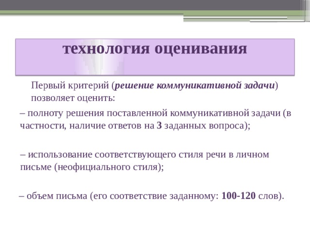 технология оценивания    Первый критерий ( решение коммуникативной задачи ) позволяет оценить: – полноту решения поставленной коммуникативной задачи (в частности, наличие ответов на 3 заданных вопроса); –  использование соответствующего стиля речи в личном письме (неофициального стиля); – объем письма (его соответствие заданному: 100-120 слов). 