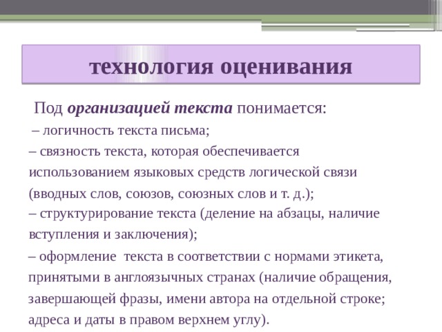  технология оценивания   Под организацией текста понимается: – логичность текста письма; – связность текста, которая обеспечивается использованием языковых средств логической связи (вводных слов, союзов, союзных слов и т. д.); – структурирование текста (деление на абзацы, наличие вступления и заключения); – оформление текста в соответствии с нормами этикета, принятыми в англоязычных странах (наличие обращения, завершающей фразы, имени автора на отдельной строке; адреса и даты в правом верхнем углу). 