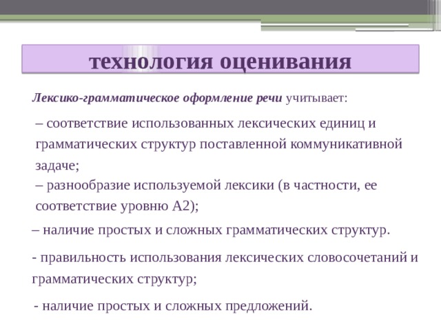  технология оценивания   Лексико-грамматическое оформление речи учитывает: – соответствие использованных лексических единиц и грамматических структур поставленной коммуникативной задаче; – разнообразие используемой лексики (в частности, ее соответствие уровню А2); – наличие простых и сложных грамматических структур. - правильность использования лексических словосочетаний и грамматических структур; - наличие простых и сложных предложений. 