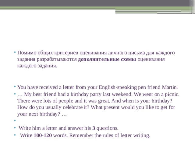 Помимо общих критериев оценивания личного письма для каждого задания разрабатываются дополнительные схемы оценивания каждого задания. You have received a letter from your English-speaking pen friend Martin. … My best friend had a birthday party last weekend. We went on a picnic. There were lots of people and it was great. And when is your birthday? How do you usually celebrate it? What present would you like to get for your next birthday? …    Write him a letter and answer his 3 questions.  Write 100-120 words. Remember the rules of letter writing. 