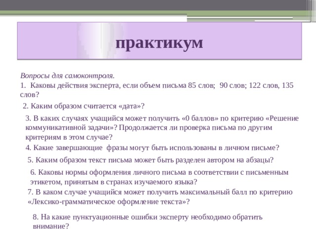 практикум  Вопросы для самоконтроля. 1. Каковы действия эксперта, если объем письма 85 слов; 90 слов; 122 слов, 135 слов? 2. Каким образом считается «дата»? 3. В каких случаях учащийся может получить «0 баллов» по критерию «Решение коммуникативной задачи»? Продолжается ли проверка письма по другим критериям в этом случае? 4. Какие завершающие фразы могут быть использованы в личном письме? 5. Каким образом текст письма может быть разделен автором на абзацы? 6. Каковы нормы оформления личного письма в соответствии с письменным этикетом, принятым в странах изучаемого языка? 7. В каком случае учащийся может получить максимальный балл по критерию «Лексико-грамматическое оформление текста»? 8. На какие пунктуационные ошибки эксперту необходимо обратить внимание? 