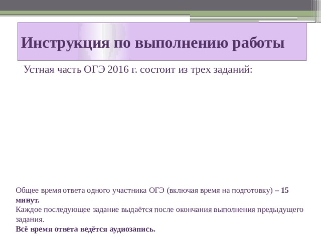 Инструкция по выполнению работы Устная часть ОГЭ 2016 г. состоит из трех заданий: Общее время ответа одного участника ОГЭ (включая время на подготовку) – 15 минут. Каждое последующее задание выдаётся после окончания выполнения предыдущего задания. Всё время ответа ведётся аудиозапись. 