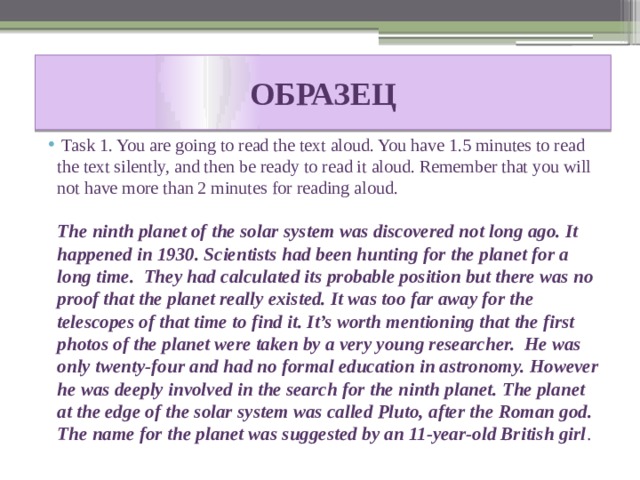 ОБРАЗЕЦ  Task 1. You are going to read the text aloud. You have 1.5 minutes to read the text silently, and then be ready to read it aloud. Remember that you will not have more than 2 minutes for reading aloud.  The ninth planet of the solar system was discovered not long ago. It happened in 1930. Scientists had been hunting for the planet for a long time. They had calculated its probable position but there was no proof that the planet really existed. It was too far away for the telescopes of that time to find it. It’s worth mentioning that the first photos of the planet were taken by a very young researcher. He was only twenty-four and had no formal education in astronomy. However he was deeply involved in the search for the ninth planet. The planet at the edge of the solar system was called Pluto, after the Roman god. The name for the planet was suggested by an 11-year-old British girl . 