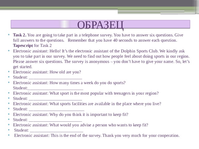 ОБРАЗЕЦ Task 2. You are going to take part in a telephone survey. You have to answer six questions. Give full answers to the questions. Remember that you have 40 seconds to answer each question. Tapescript for Task 2 Electronic assistant: Hello! It’s the electronic assistant of the Dolphin Sports Club. We kindly ask you to take part in our survey. We need to find out how people feel about doing sports in our region. Please answer six questions. The survey is anonymous – you don’t have to give your name. So, let’s get started. Electronic assistant: How old are you? Student: ________________________ Electronic assistant: How many times a week do you do sports? Student:_________________________ Electronic assistant: What sport is the most popular with teenagers in your region? Student: ________________________ Electronic assistant: What sports facilities are available in the place where you live? Student: _________________________ Electronic assistant: Why do you think it is important to keep fit? Student: ________________________ Electronic assistant: What would you advise a person who wants to keep fit?  Student: ________________________  Electronic assistant: This is the end of the survey. Thank you very much for your cooperation. 
