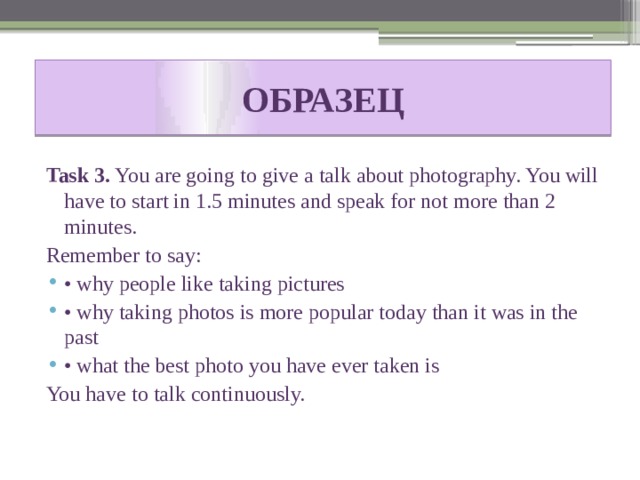 ОБРАЗЕЦ Task 3. You are going to give a talk about photography. You will have to start in 1.5 minutes and speak for not more than 2 minutes. Remember to say: • why people like taking pictures • why taking photos is more popular today than it was in the past • what the best photo you have ever taken is You have to talk continuously. 