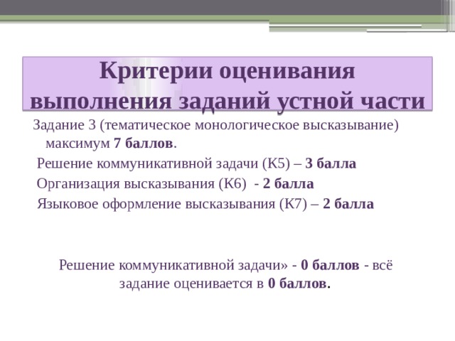 Критерии оценивания выполнения заданий устной части Задание 3 (тематическое монологическое высказывание) максимум 7 баллов .  Решение коммуникативной задачи (К5) – 3 балла  Организация высказывания (К6) - 2 балла  Языковое оформление высказывания (К7) – 2 балла Решение коммуникативной задачи» - 0 баллов - всё задание оценивается в 0 баллов . 