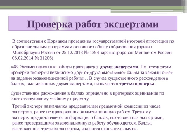 Проверка работ экспертами  В соответствии с Порядком проведения государственной итоговой аттестации по образовательным программам основного общего образования (приказ Минобрнауки России от 25.12.2013 № 1394 зарегистрирован Минюстом России 03.02.2014 № 31206) «48. Экзаменационные работы проверяются двумя экспертами . По результатам проверки эксперты независимо друг от друга выставляют баллы за каждый ответ на задания экзаменационной работы… В случае существенного расхождения в баллах, выставленных двумя экспертами, назначается третья проверка . Существенное расхождение в баллах определено в критериях оценивания по соответствующему учебному предмету. Третий эксперт назначается председателем предметной комиссии из числа экспертов, ранее не проверявших экзаменационную работу. Третьему эксперту предоставляется информация о баллах, выставленных экспертами, ранее проверявшими экзаменационную работу обучающегося. Баллы, выставленные третьим экспертом, являются окончательными». 