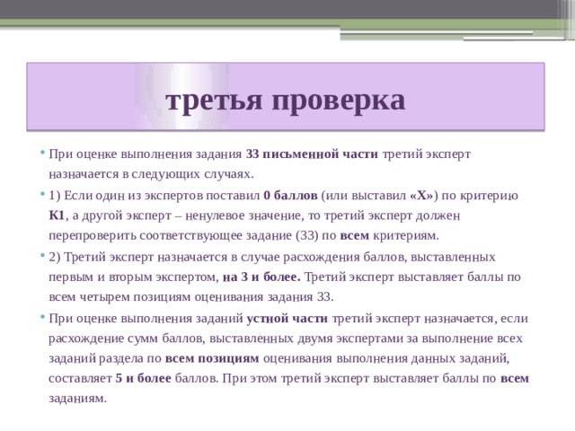 третья проверка При оценке выполнения задания 33 письменной части третий эксперт назначается в следующих случаях. 1) Если один из экспертов поставил 0 баллов (или выставил «Х» ) по критерию К1 , а другой эксперт – ненулевое значение, то третий эксперт должен перепроверить соответствующее задание (33) по всем критериям. 2) Третий эксперт назначается в случае расхождения баллов, выставленных первым и вторым экспертом, на 3 и более. Третий эксперт выставляет баллы по всем четырем позициям оценивания задания 33. При оценке выполнения заданий устной части третий эксперт назначается, если расхождение сумм баллов, выставленных двумя экспертами за выполнение всех заданий раздела по всем позициям оценивания выполнения данных заданий, составляет 5 и более баллов. При этом третий эксперт выставляет баллы по всем заданиям. 