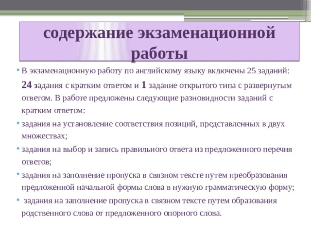 содержание экзаменационной работы В экзаменационную работу по английскому языку включены 25 заданий: 24 з адания с кратким ответом и 1 задание открытого типа с развернутым ответом. В работе предложены следующие разновидности заданий с кратким ответом: задания на установление соответствия позиций, представленных в двух множествах; задания на выбор и запись правильного ответа из предложенного перечня ответов; задания на заполнение пропуска в связном тексте путем преобразования предложенной начальной формы слова в нужную грамматическую форму;  задания на заполнение пропуска в связном тексте путем образования родственного слова от предложенного опорного слова. 