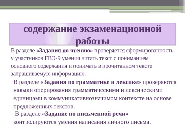 содержание экзаменационной работы  В разделе «Задания по чтению» проверяется сформированность у участников ГВЭ-9 умения читать текст с пониманием основного содержания и понимать в прочитанном тексте запрашиваемую информацию. В разделе «Задания по грамматике и лексике» проверяются навыки оперирования грамматическими и лексическими единицами в коммуникативнозначимом контексте на основе предложенных текстов.  В разделе «Задание по письменной речи» контролируются умения написания личного письма. 