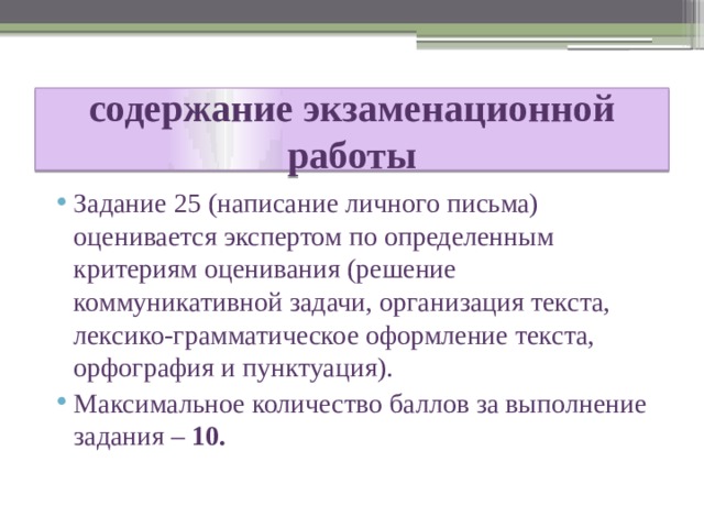 содержание экзаменационной работы Задание 25 (написание личного письма) оценивается экспертом по определенным критериям оценивания (решение коммуникативной задачи, организация текста, лексико-грамматическое оформление текста, орфография и пунктуация). Максимальное количество баллов за выполнение задания – 10. 