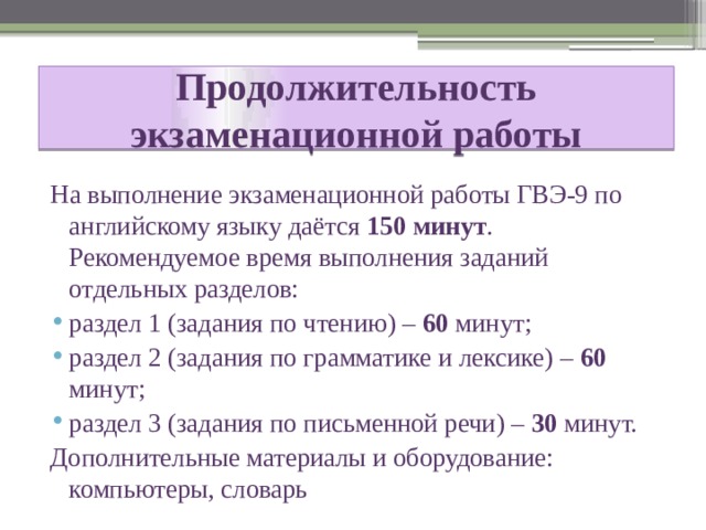 Продолжительность экзаменационной работы На выполнение экзаменационной работы ГВЭ-9 по английскому языку даётся 150 минут . Рекомендуемое время выполнения заданий отдельных разделов: раздел 1 (задания по чтению) – 60 минут; раздел 2 (задания по грамматике и лексике) – 60 минут; раздел 3 (задания по письменной речи) – 30 минут. Дополнительные материалы и оборудование: компьютеры, словарь 