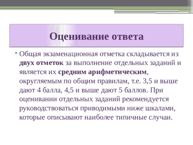 Оценивание ответа Общая экзаменационная отметка складывается из двух отметок за выполнение отдельных заданий и является их средним арифметическим , округляемым по общим правилам, т.е. 3,5 и выше дают 4 балла, 4,5 и выше дают 5 баллов. При оценивании отдельных заданий рекомендуется руководствоваться приводимыми ниже шкалами, которые описывают наиболее типичные случаи. 