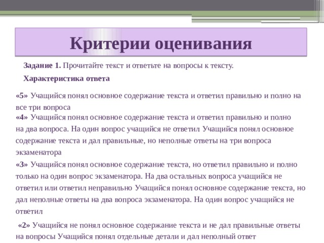 Критерии оценивания Задание 1. Прочитайте текст и ответьте на вопросы к тексту. Характеристика ответа «5» Учащийся понял основное содержание текста и ответил правильно и полно на все три вопроса «4» Учащийся понял основное содержание текста и ответил правильно и полно на два вопроса. На один вопрос учащийся не ответил Учащийся понял основное содержание текста и дал правильные, но неполные ответы на три вопроса экзаменатора «3» Учащийся понял основное содержание текста, но ответил правильно и полно только на один вопрос экзаменатора. На два остальных вопроса учащийся не ответил или ответил неправильно Учащийся понял основное содержание текста, но дал неполные ответы на два вопроса экзаменатора. На один вопрос учащийся не ответил  «2» Учащийся не понял основное содержание текста и не дал правильные ответы на вопросы Учащийся понял отдельные детали и дал неполный ответ 