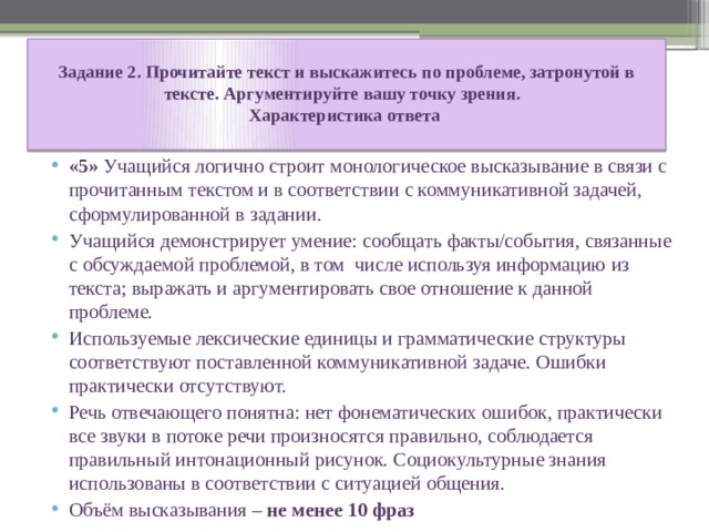  Задание 2. Прочитайте текст и выскажитесь по проблеме, затронутой в тексте. Аргументируйте вашу точку зрения.  Характеристика ответа   «5» Учащийся логично строит монологическое высказывание в связи с прочитанным текстом и в соответствии с коммуникативной задачей, сформулированной в задании. Учащийся демонстрирует умение: сообщать факты/события, связанные с обсуждаемой проблемой, в том числе используя информацию из текста; выражать и аргументировать свое отношение к данной проблеме. Используемые лексические единицы и грамматические структуры соответствуют поставленной коммуникативной задаче. Ошибки практически отсутствуют. Речь отвечающего понятна: нет фонематических ошибок, практически все звуки в потоке речи произносятся правильно, соблюдается правильный интонационный рисунок. Социокультурные знания использованы в соответствии с ситуацией общения. Объём высказывания – не менее 10 фраз 