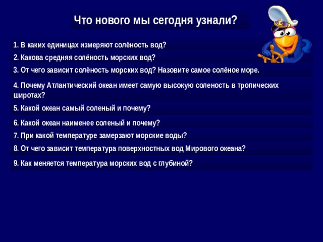 Что нового мы сегодня узнали? 1. В каких единицах измеряют солёность вод? 2. Какова средняя солёность морских вод? 3. От чего зависит солёность морских вод? Назовите самое солёное море. 4. Почему Атлантический океан имеет самую высокую соленость в тропических  широтах? 5. Какой океан самый соленый и почему? 6. Какой океан наименее соленый и почему? 7. При какой температуре замерзают морские воды? 8. От чего зависит температура поверхностных вод Мирового океана? 9. Как меняется температура морских вод с глубиной? 