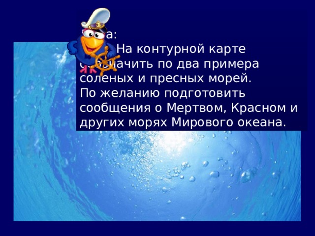 Дома: П.40. На контурной карте обозначить по два примера соленых и пресных морей. По желанию подготовить сообщения о Мертвом, Красном и других морях Мирового океана. 