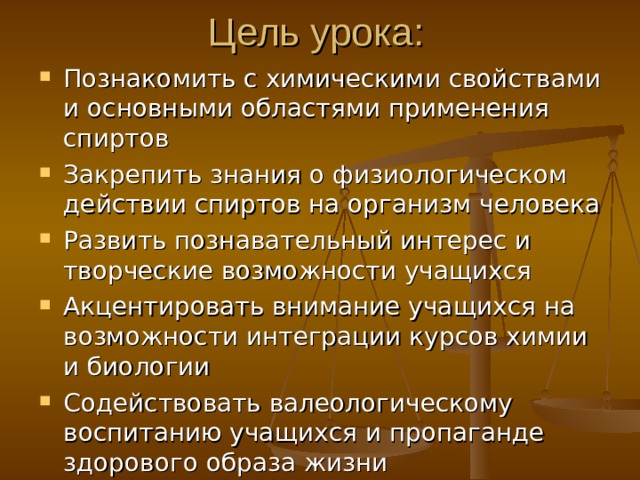 Цель урока: Познакомить с химическими свойствами и основными областями применения спиртов Закрепить знания о физиологическом действии спиртов на организм человека Развить познавательный интерес и творческие возможности учащихся Акцентировать внимание учащихся на возможности интеграции курсов химии и биологии Содействовать валеологическому воспитанию учащихся и пропаганде здорового образа жизни 