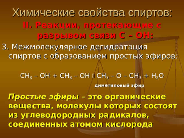 Химические свойства спиртов: II . Реакции, протекающие с разрывом связи С – ОН: 3. Межмолекулярное дегидратация спиртов с образованием простых эфиров: СН 3 – ОН + СН 3 – ОН  СН 3 – О – СН 3 + Н 2 О  диметиловый эфир   Простые эфиры – это органические вещества, молекулы которых состоят из углеводородных радикалов, соединенных атомом кислорода 