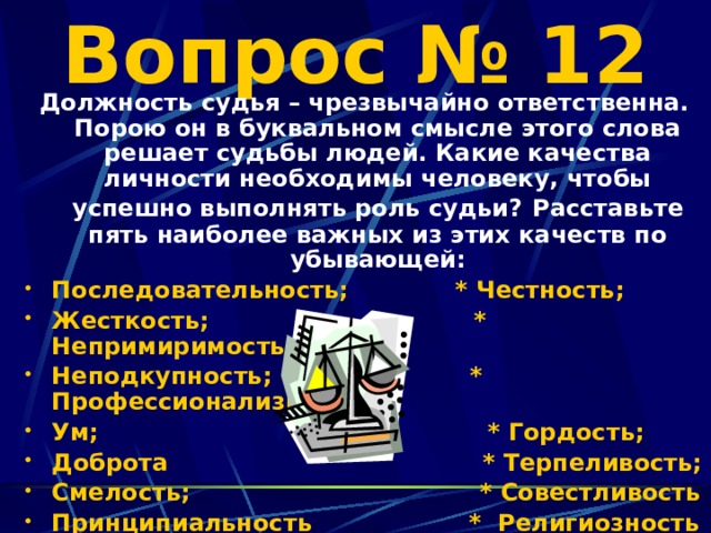 Вопрос № 12 Должность судья – чрезвычайно ответственна. Порою он в буквальном смысле этого слова решает судьбы людей. Какие качества личности необходимы человеку, чтобы успешно выполнять роль судьи?  Расставьте пять наиболее важных из этих качеств по убывающей: Последовательность; * Честность; Жесткость; * Непримиримость; Неподкупность; * Профессионализм; Ум; * Гордость; Доброта * Терпеливость; Смелость; * Совестливость Принципиальность * Религиозность Миролюбие;     