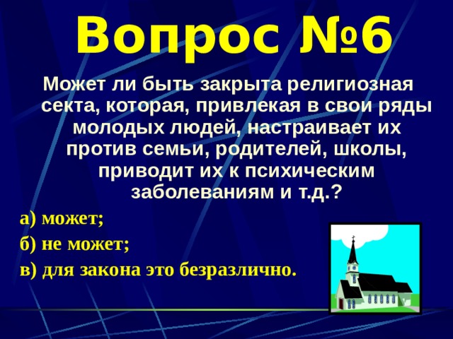 Вопрос №6 Может ли быть закрыта религиозная секта, которая, привлекая в свои ряды молодых людей, настраивает их против семьи, родителей, школы, приводит их к психическим заболеваниям и т.д.? а) может; б) не может; в) для закона это безразлично. 