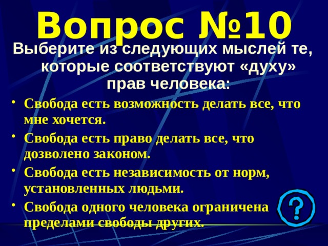 Вопрос №10 Выберите из следующих мыслей те, которые соответствуют «духу» прав человека: Свобода есть возможность делать все, что мне хочется. Свобода есть право делать все, что дозволено законом. Свобода есть независимость от норм, установленных людьми. Свобода одного человека ограничена пределами свободы других.   