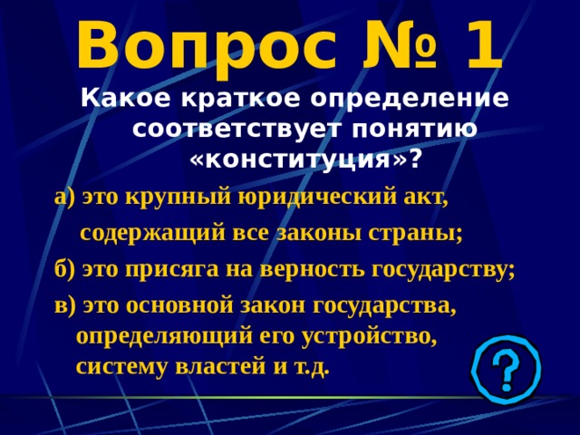 Вопрос № 1 Какое краткое определение соответствует понятию «конституция»? а)  это крупный юридический акт,  содержащий все законы страны; б) это присяга на верность государству; в) это основной закон государства, определяющий его устройство, систему властей и т.д. 