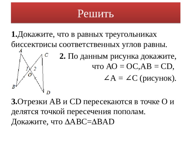 Решить 1. Докажите, что в равных треугольниках биссектрисы соответственных углов равны.  2. По данным рисунка докажите, что АО = ОС,АВ = CD, ∠ А = ∠С (рисунок). 3. Отрезки АВ и CD пересекаются в точке О и делятся точкой пересечения пополам. Докажите, что  АВС=  BAD 