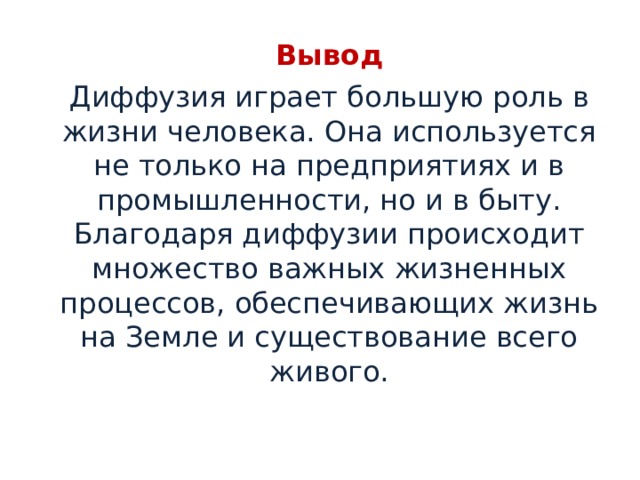 Вывод Диффузия играет большую роль в жизни человека. Она используется не только на предприятиях и в промышленности, но и в быту. Благодаря диффузии происходит множество важных жизненных процессов, обеспечивающих жизнь на Земле и существование всего живого. 