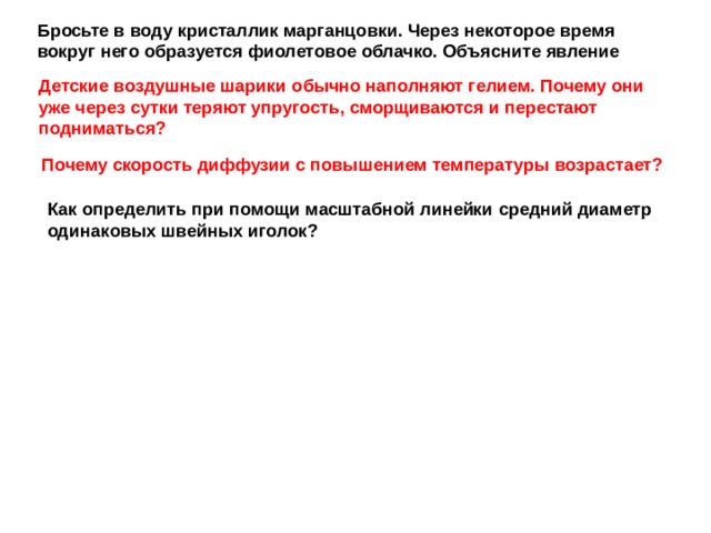 Бросьте в воду кристаллик марган­цовки. Через некоторое время вокруг него образуется фиолетовое облачко. Объясните явление Детские воздушные шарики обычно наполняют гелием. Почему они уже через сутки теряют упругость, сморщиваются и перестают подниматься? Почему скорость диффузии с по­вышением температуры возрастает? Как определить при помощи мас­штабной линейки средний диаметр оди­наковых швейных иголок? 