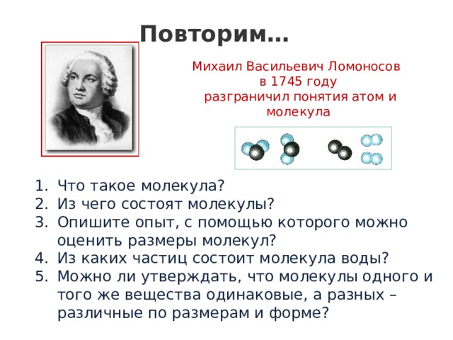 Повторим… Михаил Васильевич Ломоносов в 1745 году  разграничил понятия атом и молекула Что такое молекула? Из чего состоят молекулы? Опишите опыт, с помощью которого можно оценить размеры молекул? Из каких частиц состоит молекула воды? Можно ли утверждать, что молекулы одного и того же вещества одинаковые, а разных – различные по размерам и форме? 