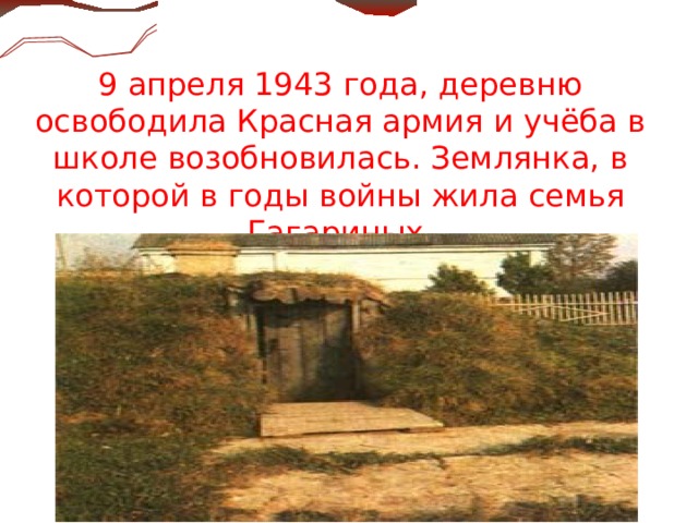  9 апреля 1943 года, деревню освободила Красная армия и учёба в школе возобновилась. Землянка, в которой в годы  войны жила семья Гагариных.  