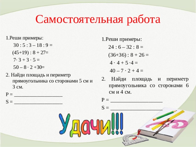 Самостоятельная работа 1.Реши примеры:  30 : 5 : 3 – 18 : 9 =  (45+19) : 8 + 27=  7∙ 3 + 3 ∙ 5 =  50 – 8 ∙ 2 +30= 2. Найди площадь и периметр прямоугольника со сторонами 5 см и 3 см. Р = ___________________ S = ___________________        1.Реши примеры:  24 : 6 – 32 : 8 =  (36+36) : 8 + 26 =  4 ∙ 4 + 5 ∙4 =  40 – 7 ∙ 2 + 4 = 2. Найди площадь и периметр прямоугольника со сторонами 6 см и 4 см. Р = ___________________ S = ___________________ 