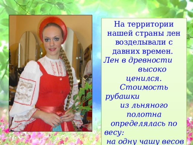 На территории нашей страны лен возделывали с давних времен. Лен в древности высоко ценился. Стоимость рубашки из льняного полотна определялась по весу: на одну чашу весов клали изделие, а на другую золото.    